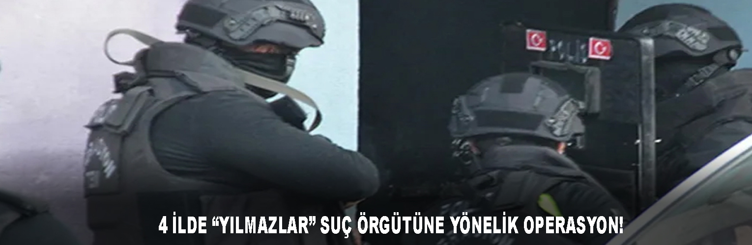  4 İLDE “YILMAZLAR” SUÇ ÖRGÜTÜNE YÖNELİK OPERASYON!