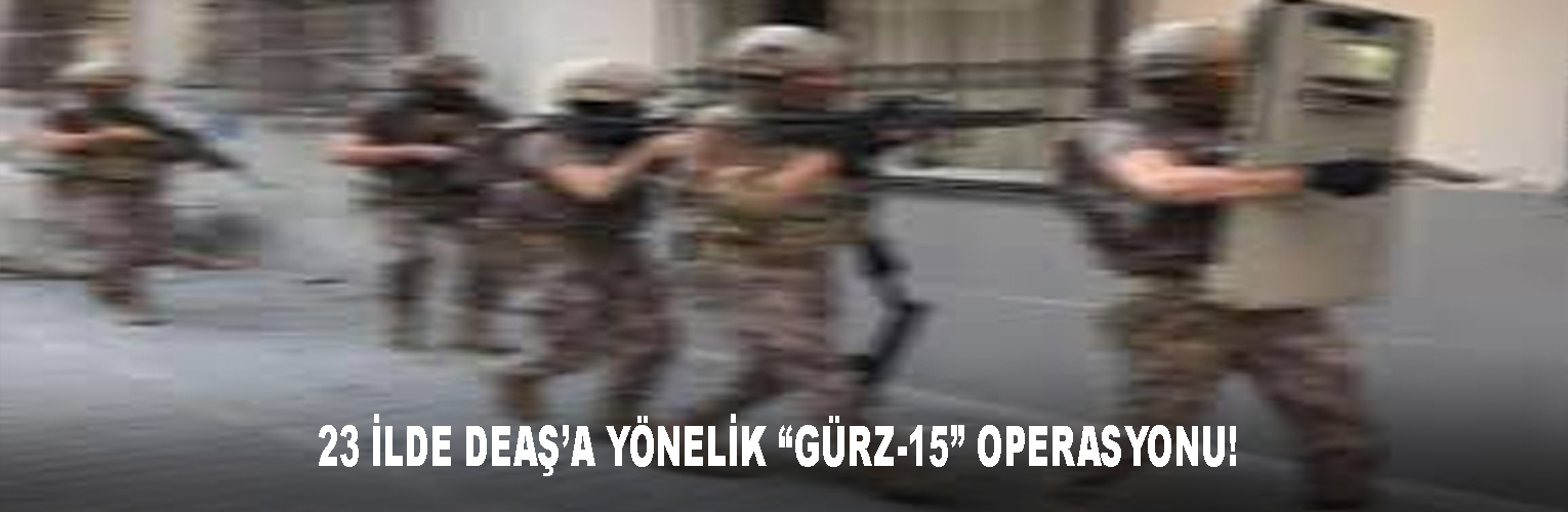 23 İLDE DEAŞ’A YÖNELİK “GÜRZ-15” OPERASYONU!