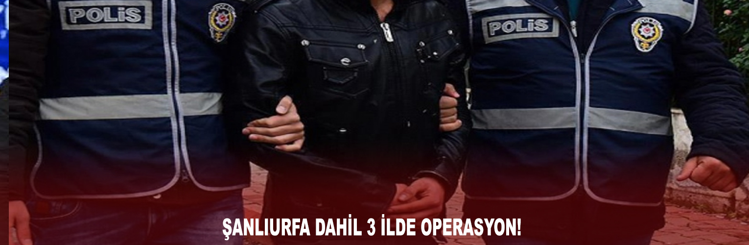 ŞANLIURFA DAHİL 3 İLDE OPERASYON!